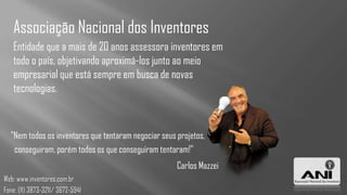 Associação Nacional dos Inventores
   Entidade que a mais de 20 anos assessora inventores em
   todo o país, objetivando aproximá-los junto ao meio
   empresarial que está sempre em busca de novas
   tecnologias.



  "Nem todos os inventores que tentaram negociar seus projetos,
   conseguiram, porém todos os que conseguiram tentaram!"
                                                      Carlos Mazzei
Web: www.inventores.com.br
Fone: (11) 3873-3211/ 3672-5941
 