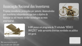 Associação Nacional dos Inventores
   Projetos inovadores, protegidos por patente, desenvolvidos
   por inventores independentes que tem o objetivo de
   licenciar ou até mesmo vender tecnologias ao meio
   empresarial.

                                  A ANI possui um programa de TV intitulado “IDÉIAS E
                                  INVEÇÕES” onde apresenta diversas novidades ao público
                                  em geral.

Web: www.inventores.com.br
Fone: (11) 3873-3211/ 3672-5941
 