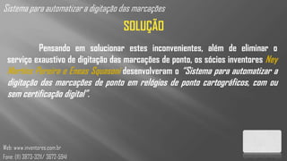 Sistema para automatizar a digitação das marcações
                                     SOLUÇÃO
           Pensando em solucionar estes inconvenientes, além de eliminar o
  serviço exaustivo de digitação das marcações de ponto, os sócios inventores Ney
  Martins Pereira e Eneas Squasoni desenvolveram o “Sistema para automatizar a
  digitação das marcações de ponto em relógios de ponto cartográficos, com ou
  sem certificação digital”.




Web: www.inventores.com.br
Fone: (11) 3873-3211/ 3672-5941
 