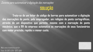 Sistema para automatizar a digitação das marcações
                                     SOLUÇÃO
          Trata-se de um leitor de código de barras para automatizar a digitação
  das marcações do ponto, pelo empregador, em relógios de ponto cartográficos,
  através de um dispositivo que permite, mesmo com a marcação do ponto
  mecânica, que o RH da empresa automatiza as marcações de seus funcionários
  com maior precisão, rapidez e menor custo.




Web: www.inventores.com.br
Fone: (11) 3873-3211/ 3672-5941
 