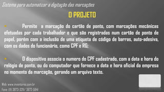 Sistema para automatizar a digitação das marcações
                                    O PROJETO
           Permite a marcação do cartão de ponto, com marcações mecânicas
  efetuadas por cada trabalhador e que são registradas num cartão de ponto de
  papel, porém com a inclusão de uma etiqueta de código de barras, auto-adesiva,
  com os dados do funcionário, como CPF e RG;

           O dispositivo associa o numero do CPF cadastrado, com a data e hora do
  relógio de ponto, ou do computador que fornece a data e hora oficial da empresa
  no momento da marcação, gerando um arquivo texto.

Web: www.inventores.com.br
Fone: (11) 3873-3211/ 3672-5941
 