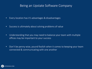 APPRENDA.COM
Being an Upstate Software Company
• Every location has it’s advantages & disadvantages
• Success is ultimately about solving problems of value
• Understanding that you may need to balance your team with multiple
offices may be important to your success
• Don’t be penny-wise, pound foolish when it comes to keeping your team
connected & communicating with one another
 