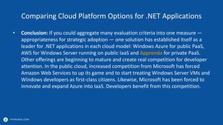 APPRENDA.COM
Comparing Cloud Platform Options for .NET Applications
• Conclusion: If you could aggregate many evaluation criteria into one measure —
appropriateness for strategic adoption — one solution has established itself as a
leader for .NET applications in each cloud model: Windows Azure for public PaaS,
AWS for Windows Server running on public IaaS and Apprenda for private PaaS.
Other offerings are beginning to mature and create real competition for developer
attention. In the public cloud, increased competition from Microsoft has forced
Amazon Web Services to up its game and to start treating Windows Server VMs and
Windows developers as first-class citizens. Likewise, Microsoft has been forced to
innovate and expand Azure into IaaS. Developers benefit from this competition.
 