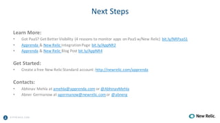 A PPRENDA.COM
Next	Steps
Learn	More:
• Got	PaaS?	Get	Better	Visibility	(4	reasons	to	monitor	apps	on	PaaS w/New	Relic)		bit.ly/NRPaaS1
• Apprenda	&	New	Relic	Integration	Page		bit.ly/AppNR2	
• Apprenda &	New	Relic	Blog	Post	bit.ly/AppNR4
Get	Started:
• Create	a	free	New	Relic	Standard	account:	http://newrelic.com/apprenda
Contacts:
• Abhinav	Mehla at	amehla@apprenda.com or	@AbhinavMehla
• Abner	Germanow at	agermanow@newrelic.comor	@abnerg
 