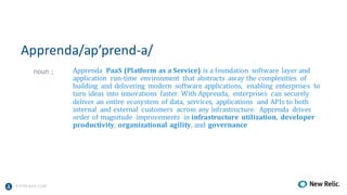 A PPRENDA.COM
Apprenda/ap’prend-a/
noun	; Apprenda PaaS	(Platform	as	a	Service)	is	a	foundation	 software	 layer	and	
application	 run-time	 environment	 that	abstracts	 away	the	complexities	 of	
building	 and	delivering	 modern	 software	applications,	 enabling	 enterprises	 to	
turn	ideas	 into	innovations	 faster.	 With	Apprenda,	 enterprises	 can	securely	
deliver	an	entire	 ecosystem	 of	data,	 services,	 applications	 and	APIs	to	both	
internal	 and	external	 customers	 across	any	infrastructure.	 Apprenda	 drives	
order	of	magnitude	 improvements	 in	infrastructure	 utilization,	 developer	
productivity,	organizational	agility,	and	 governance
 
