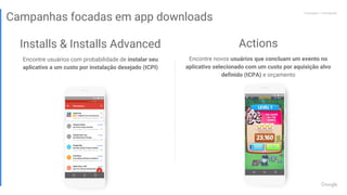 Proprietary + ConfidentialProprietary + Confidential
Installs & Installs Advanced
Encontre usuários com probabilidade de instalar seu
aplicativo a um custo por instalação desejado (tCPI)
Proprietary + Confidential
Campanhas focadas em app downloads
Actions
Encontre novos usuários que concluam um evento no
aplicativo selecionado com um custo por aquisição alvo
definido (tCPA) e orçamento
 
