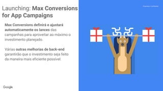 Confidential + Proprietary
Proprietary + Confidential
Max Conversions definirá e ajustará
automaticamente os lances das
campanhas para aproveitar ao máximo o
investimento planejado.
Várias outras melhorias de back-end
garantirão que o investimento seja feito
da maneira mais eficiente possível.
Launching: Max Conversions
for App Campaigns
 