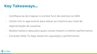 - Certifique-se de mapear o correto funil de eventos no SDK
- Utilize rich in-app events para elevar ao máximo seu nível de
segmentação de usuários
- Realize testes e descubra quais canais trazem a melhor performance
- Conexão Web-To-App: boost em aquisição e performance
Key Takeaways...
 