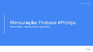 Proprietary + ConfidentialProprietary + Confidential
Mensuração: Firebase #Protips
Pedro Mello - Measurement Specialist
 