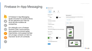 Proprietary + ConfidentialProprietary + Confidential
Firebase In-App Messaging
O Firebase In-App Messaging
ajuda a envolver os usuários ativos
do seu aplicativo por meio do
envio de três modelos de
campanhas.
Em utilização com o Firebase
Dynamic Links, você incentiva
seus usuários a concluir ações
importantes, como passar de fase
em um jogo, comprar um item ou
inscrever-se em um conteúdo.
 