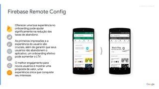 Proprietary + ConfidentialProprietary + Confidential
Firebase Remote Config
Oferecer uma boa experiência no
onboarding pode ajudar
significamente na redução das
taxas de abandono.
As primeiras impressões e a
experiência do usuário são
cruciais, além de garantir que seus
usuários não abandonem o
aplicativo, um onboarding efetivo
pode aumentar o LTV.
O melhor engajamento para
novos usuários é mostrar uma
proposta de valor, uma
experiência única que conquiste
seu interesse.
Black Play
Aproveite descontos
 
