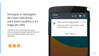 Proprietary + ConfidentialProprietary + Confidential
Entregue a mensagem
de maior relevância
para seus usuários e os
traga de volta
Aumente suas conversões com uma
comunicação desenhado especificamente
para cada etapa engajamento do seu
aplicativo.
Abrir Agora!
 