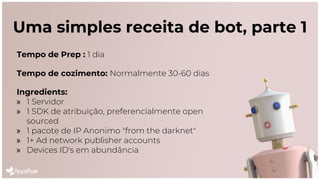 Uma simples receita de bot, parte 1
Tempo de Prep : 1 dia
Tempo de cozimento: Normalmente 30-60 dias
Ingredients:
» 1 Servidor
» 1 SDK de atribuição, preferencialmente open
sourced
» 1 pacote de IP Anonimo "from the darknet"
» 1+ Ad network publisher accounts
» Devices ID's em abundância
 