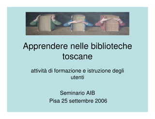 Apprendere nelle biblioteche
         toscane
  attività di formazione e istruzione degli
                    utenti

              Seminario AIB
          Pisa 25 settembre 2006
 