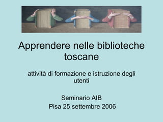Apprendere nelle biblioteche toscane attività di formazione e istruzione degli utenti Seminario AIB Pisa 25 settembre 2006 