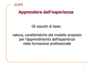 Apprendere dall'esperienza Gli assunti di base:  natura, caratteristiche del modello proposto per l’apprendimento dall’esperienza nella formazione professionale 