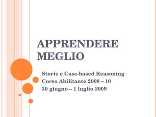 APPRENDERE MEGLIO Storie e Case-based Reasoning Corso Abilitante 2008 – 10 30 giugno – 1 luglio 2009 