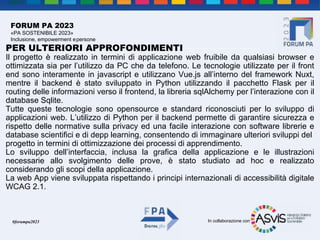 In collaborazione con
#forumpa2023
FORUM PA 2023
«PA SOSTENIBILE 2023»
Inclusione, empowerment epersone
PER ULTERIORI APPROFONDIMENTI
Il progetto è realizzato in termini di applicazione web fruibile da qualsiasi browser e
ottimizzata sia per l’utilizzo da PC che da telefono. Le tecnologie utilizzate per il front
end sono interamente in javascript e utilizzano Vue.js all’interno del framework Nuxt,
mentre il backend è stato sviluppato in Python utilizzando il pacchetto Flask per il
routing delle informazioni verso il frontend, la libreria sqlAlchemy per l’interazione con il
database Sqlite.
Tutte queste tecnologie sono opensource e standard riconosciuti per lo sviluppo di
applicazioni web. L’utilizzo di Python per il backend permette di garantire sicurezza e
rispetto delle normative sulla privacy ed una facile interazione con software librerie e
database scientifici e di depp learning, consentendo di immaginare ulteriori sviluppi del
progetto in termini di ottimizzazione dei processi di apprendimento.
Lo sviluppo dell’interfaccia, inclusa la grafica della applicazione e le illustrazioni
necessarie allo svolgimento delle prove, è stato studiato ad hoc e realizzato
considerando gli scopi della applicazione.
La web App viene sviluppata rispettando i principi internazionali di accessibilità digitale
WCAG 2.1.
 