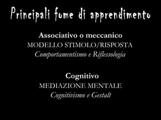 Associativo o meccanico 1. Condizionamento classico (Pavlov) 2. Apprendimento per prove ed errori (Thorndike) 3. Condizionamento operante (Skinner) Cognitivo 4. Apprendimento sociale o imitativo (Bandura) 5. Apprendimento latente o per mappe cognitive (Tolman) 6. Insight (K ö hler) 7. Apprendimento ad apprendere (Rogers, Harlow) Principali fome di apprendimento MODELLO STIMOLO/RISPOSTA Comportamentismo e Riflessologia MEDIAZIONE MENTALE Cognitivismo e Gestalt 