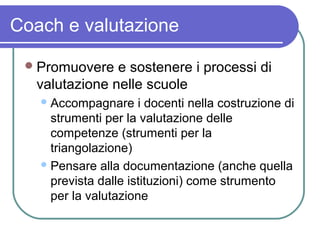 Coach e valutazione
 Promuovere

e sostenere i processi di
valutazione nelle scuole
 Accompagnare

i docenti nella costruzione di
strumenti per la valutazione delle
competenze (strumenti per la
triangolazione)
 Pensare alla documentazione (anche quella
prevista dalle istituzioni) come strumento
per la valutazione

 