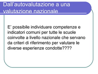 Dall’autovalutazione a una
valutazione nazionale
E’ possibile individuare competenze e
indicatori comuni per tutte le scuole
coinvolte a livello nazionale che servano
da criteri di riferimento per valutare le
diverse esperienze condotte????

 