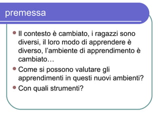 premessa
 Il

contesto è cambiato, i ragazzi sono
diversi, il loro modo di apprendere è
diverso, l’ambiente di apprendimento è
cambiato…
 Come si possono valutare gli
apprendimenti in questi nuovi ambienti?
 Con quali strumenti?

 