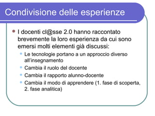 Condivisione delle esperienze
I

docenti cl@sse 2.0 hanno raccontato
brevemente la loro esperienza da cui sono
emersi molti elementi già discussi:
Le tecnologie portano a un approccio diverso
all’insegnamento
 Cambia il ruolo del docente
 Cambia il rapporto alunno-docente
 Cambia il modo di apprendere (1. fase di scoperta,
2. fase analitica)


 
