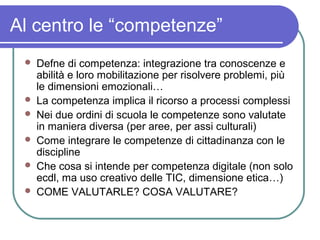 Al centro le “competenze”








Defne di competenza: integrazione tra conoscenze e
abilità e loro mobilitazione per risolvere problemi, più
le dimensioni emozionali…
La competenza implica il ricorso a processi complessi
Nei due ordini di scuola le competenze sono valutate
in maniera diversa (per aree, per assi culturali)
Come integrare le competenze di cittadinanza con le
discipline
Che cosa si intende per competenza digitale (non solo
ecdl, ma uso creativo delle TIC, dimensione etica…)
COME VALUTARLE? COSA VALUTARE?

 