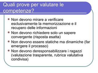 Quali prove per valutare le
competenze?
 Non

devono mirare a verificare
esclusivamente la memorizzazione e il
recupero delle informazioni
 Non devono richiedere solo un sapere
convergente (risposta esatta)
 Non devono essere statiche ma dinamiche (far
emergere il processo)
 Non devono deresponsabilizzare i ragazzi
(valutazione trasparente, rubrica valutativa
condivisa)

 
