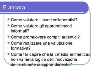 E ancora…
 Come

valutare i lavori collaborativi?
 Come valutare gli apprendimenti
informali?
 Come promuovere compiti autentici?
 Come realizzare una valutazione
formativa?
 Come far capire che la «media aritmetica»
non va nella logica dell’innovazione
dell’ambiente di apprendimento?

 