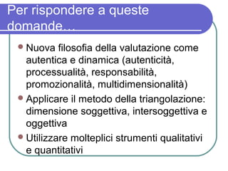Per rispondere a queste
domande…
 Nuova

filosofia della valutazione come
autentica e dinamica (autenticità,
processualità, responsabilità,
promozionalità, multidimensionalità)
 Applicare il metodo della triangolazione:
dimensione soggettiva, intersoggettiva e
oggettiva
 Utilizzare molteplici strumenti qualitativi
e quantitativi

 