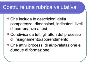 Costruire una rubrica valutativa
 Che

includa le descrizioni della
competenza, dimensioni, indicatori, livelli
di padronanza attesi
 Condivisa da tutti gli attori del processo
di insegnamento/apprendimento
 Che attivi processi di autovalutazione e
dunque di formazione

 