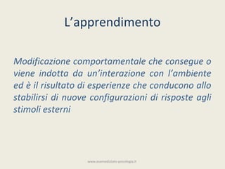 L’apprendimento

Modificazione comportamentale che consegue o
viene indotta da un’interazione con l’ambiente
ed è il risultato di esperienze che conducono allo
stabilirsi di nuove configurazioni di risposte agli
stimoli esterni




                   www.esamedistato-psicologia.it
 