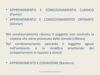 • APPRENDIMENTO E CONDIZIONAMENTO CLASSICO
  (Pavlov)
• APPRENDIMENTO E CONDIZIONAMENTO OPERANTE
  (Skinner)

Nel condizionamento classico il soggetto non controlla la
  risposta che viene provocata dallo stimolo (riflesso)
Nel condizionamento operante il soggetto agisce
  nell’ambiente e lo modifica emettendo dei
  comportamenti in risposta a stimoli

• APPRENDIMENTO E COGNIZIONE (Bandura)

                     www.esamedistato-psicologia.it
 