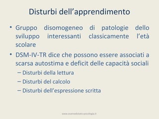 Disturbi dell’apprendimento
• Gruppo disomogeneo di patologie dello
  sviluppo interessanti classicamente l’età
  scolare
• DSM-IV-TR dice che possono essere associati a
  scarsa autostima e deficit delle capacità sociali
  – Disturbi della lettura
  – Disturbi del calcolo
  – Disturbi dell’espressione scritta


                    www.esamedistato-psicologia.it
 