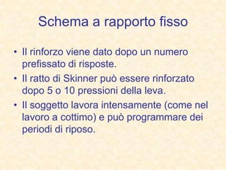 Schema a rapporto fisso
• Il rinforzo viene dato dopo un numero
prefissato di risposte.
• Il ratto di Skinner può essere rinforzato
dopo 5 o 10 pressioni della leva.
• Il soggetto lavora intensamente (come nel
lavoro a cottimo) e può programmare dei
periodi di riposo.
 