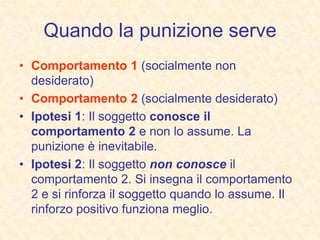 Quando la punizione serve
• Comportamento 1 (socialmente non
desiderato)
• Comportamento 2 (socialmente desiderato)
• Ipotesi 1: Il soggetto conosce il
comportamento 2 e non lo assume. La
punizione è inevitabile.
• Ipotesi 2: Il soggetto non conosce il
comportamento 2. Si insegna il comportamento
2 e si rinforza il soggetto quando lo assume. Il
rinforzo positivo funziona meglio.
 