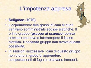 L’impotenza appresa
• Seligman (1976).
• L’esperimento: due gruppi di cani ai quali
venivano somministrate scosse elettriche. Il
primo gruppo (gruppo di scampo) poteva
premere una leva e interrompere il flusso
elettrico. Il secondo gruppo non aveva questa
possibilità.
• In sessioni successive i cani di questo gruppo
non erano in grado di apprendere
comportamenti di fuga e restavano immobili.
 