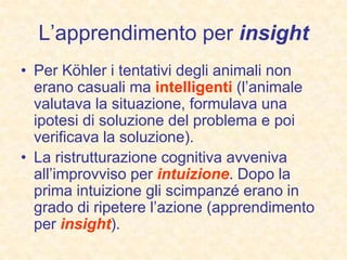 L’apprendimento per insight
• Per Köhler i tentativi degli animali non
erano casuali ma intelligenti (l’animale
valutava la situazione, formulava una
ipotesi di soluzione del problema e poi
verificava la soluzione).
• La ristrutturazione cognitiva avveniva
all’improvviso per intuizione. Dopo la
prima intuizione gli scimpanzé erano in
grado di ripetere l’azione (apprendimento
per insight).
 