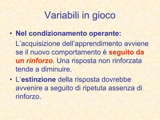 Variabili in gioco
• Nel condizionamento operante:
L’acquisizione dell’apprendimento avviene
se il nuovo comportamento è seguito da
un rinforzo. Una risposta non rinforzata
tende a diminuire.
• L’estinzione della risposta dovrebbe
avvenire a seguito di ripetuta assenza di
rinforzo.
 