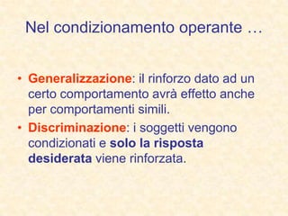Nel condizionamento operante …
• Generalizzazione: il rinforzo dato ad un
certo comportamento avrà effetto anche
per comportamenti simili.
• Discriminazione: i soggetti vengono
condizionati e solo la risposta
desiderata viene rinforzata.
 