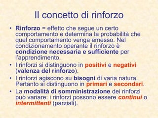 Il concetto di rinforzo
• Rinforzo = effetto che segue un certo
comportamento e determina la probabilità che
quel comportamento venga emesso. Nel
condizionamento operante il rinforzo è
condizione necessaria e sufficiente per
l’apprendimento.
• I rinforzi si distinguono in positivi e negativi
(valenza del rinforzo).
• I rinforzi agiscono su bisogni di varia natura.
Pertanto si distinguono in primari e secondari.
• La modalità di somministrazione dei rinforzi
può variare: i rinforzi possono essere continui o
intermittenti (parziali).
 