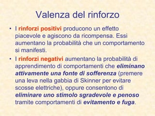 Valenza del rinforzo
• I rinforzi positivi producono un effetto
piacevole e agiscono da ricompensa. Essi
aumentano la probabilità che un comportamento
si manifesti.
• I rinforzi negativi aumentano la probabilità di
apprendimento di comportamenti che eliminano
attivamente una fonte di sofferenza (premere
una leva nella gabbia di Skinner per evitare
scosse elettriche), oppure consentono di
eliminare uno stimolo sgradevole e penoso
tramite comportamenti di evitamento e fuga.
 