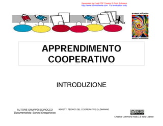 Generated by Foxit PDF Creator © Foxit Software
                                                        http://www.foxitsoftware.com For evaluation only.




                      APPRENDIMENTO
                       COOPERATIVO

                                     INTRODUZIONE


                                     ASPETTI TEORICI DEL COOPERATIVE E-LEARNING
  AUTORE GRUPPO SCIROCCO
Documentalista: Sandra OrtegaNavas
                                                                                           Creative Commons modo 2.5 Italia License