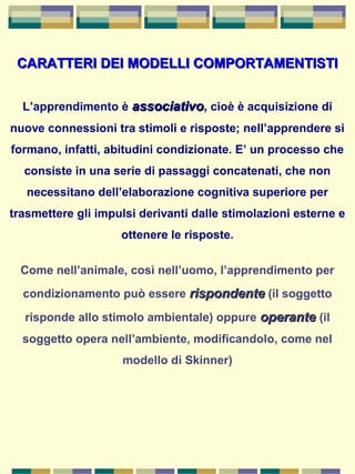 CARATTERI DEI MODELLI COMPORTAMENTISTICARATTERI DEI MODELLI COMPORTAMENTISTI
L’apprendimento è associativoassociativo, cioè è acquisizione di
nuove connessioni tra stimoli e risposte; nell’apprendere si
formano, infatti, abitudini condizionate. E’ un processo che
consiste in una serie di passaggi concatenati, che non
necessitano dell’elaborazione cognitiva superiore per
trasmettere gli impulsi derivanti dalle stimolazioni esterne e
ottenere le risposte.
Come nell’animale, così nell’uomo, l’apprendimento per
condizionamento può essere rispondenterispondente (il soggetto
risponde allo stimolo ambientale) oppure operanteoperante (il
soggetto opera nell’ambiente, modificandolo, come nel
modello di Skinner)
 