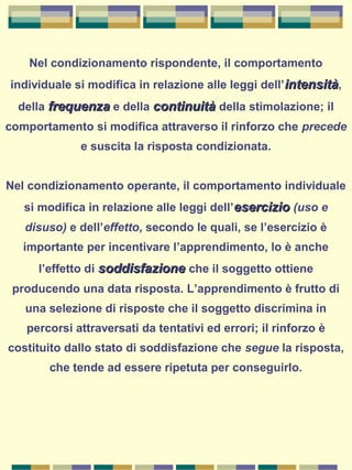 Nel condizionamento rispondente, il comportamento
individuale si modifica in relazione alle leggi dell’intensitàintensità,
della frequenzafrequenza e della continuitàcontinuità della stimolazione; il
comportamento si modifica attraverso il rinforzo che precede
e suscita la risposta condizionata.
Nel condizionamento operante, il comportamento individuale
si modifica in relazione alle leggi dell’esercizioesercizio (uso e
disuso) e dell’effetto, secondo le quali, se l’esercizio è
importante per incentivare l’apprendimento, lo è anche
l’effetto di soddisfazionesoddisfazione che il soggetto ottiene
producendo una data risposta. L’apprendimento è frutto di
una selezione di risposte che il soggetto discrimina in
percorsi attraversati da tentativi ed errori; il rinforzo è
costituito dallo stato di soddisfazione che segue la risposta,
che tende ad essere ripetuta per conseguirlo.
 