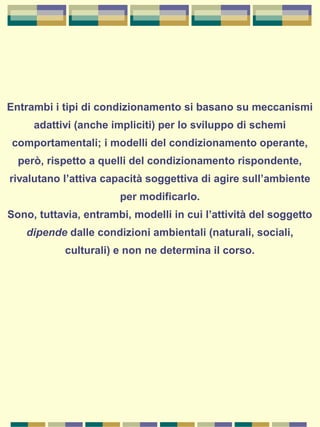 Entrambi i tipi di condizionamento si basano su meccanismi
adattivi (anche impliciti) per lo sviluppo di schemi
comportamentali; i modelli del condizionamento operante,
però, rispetto a quelli del condizionamento rispondente,
rivalutano l’attiva capacità soggettiva di agire sull’ambiente
per modificarlo.
Sono, tuttavia, entrambi, modelli in cui l’attività del soggetto
dipende dalle condizioni ambientali (naturali, sociali,
culturali) e non ne determina il corso.
 