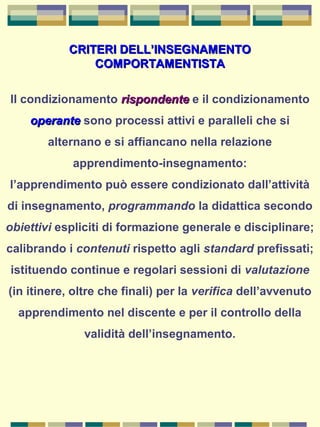 CRITERI DELL’INSEGNAMENTOCRITERI DELL’INSEGNAMENTO
COMPORTAMENTISTACOMPORTAMENTISTA
Il condizionamento rispondenterispondente e il condizionamento
operanteoperante sono processi attivi e paralleli che si
alternano e si affiancano nella relazione
apprendimento-insegnamento:
l’apprendimento può essere condizionato dall’attività
di insegnamento, programmando la didattica secondo
obiettivi espliciti di formazione generale e disciplinare;
calibrando i contenuti rispetto agli standard prefissati;
istituendo continue e regolari sessioni di valutazione
(in itinere, oltre che finali) per la verifica dell’avvenuto
apprendimento nel discente e per il controllo della
validità dell’insegnamento.
 