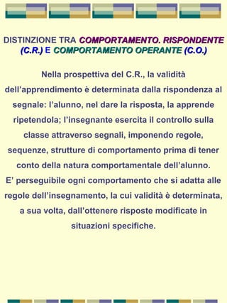 DISTINZIONE TRA COMPORTAMENTO. RISPONDENTECOMPORTAMENTO. RISPONDENTE
(C.R.)(C.R.) E COMPORTAMENTO OPERANTECOMPORTAMENTO OPERANTE (C.O.)(C.O.)
Nella prospettiva del C.R., la validità
dell’apprendimento è determinata dalla rispondenza al
segnale: l’alunno, nel dare la risposta, la apprende
ripetendola; l’insegnante esercita il controllo sulla
classe attraverso segnali, imponendo regole,
sequenze, strutture di comportamento prima di tener
conto della natura comportamentale dell’alunno.
E’ perseguibile ogni comportamento che si adatta alle
regole dell’insegnamento, la cui validità è determinata,
a sua volta, dall’ottenere risposte modificate in
situazioni specifiche.
 