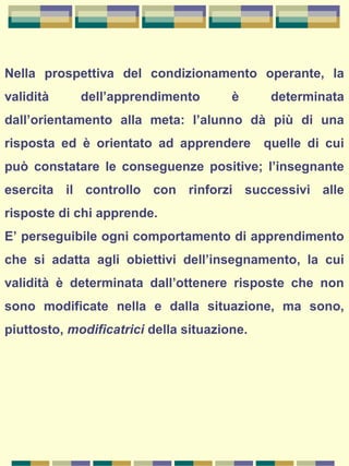 Nella prospettiva del condizionamento operante, la
validità dell’apprendimento è determinata
dall’orientamento alla meta: l’alunno dà più di una
risposta ed è orientato ad apprendere quelle di cui
può constatare le conseguenze positive; l’insegnante
esercita il controllo con rinforzi successivi alle
risposte di chi apprende.
E’ perseguibile ogni comportamento di apprendimento
che si adatta agli obiettivi dell’insegnamento, la cui
validità è determinata dall’ottenere risposte che non
sono modificate nella e dalla situazione, ma sono,
piuttosto, modificatrici della situazione.
 
